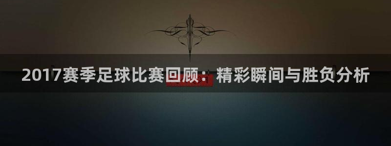  2017赛季足球比赛回顾：精彩瞬间与胜负分析